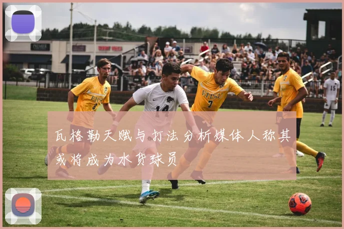 瓦格勒天赋与打法分析媒体人称其或将成为水货球员