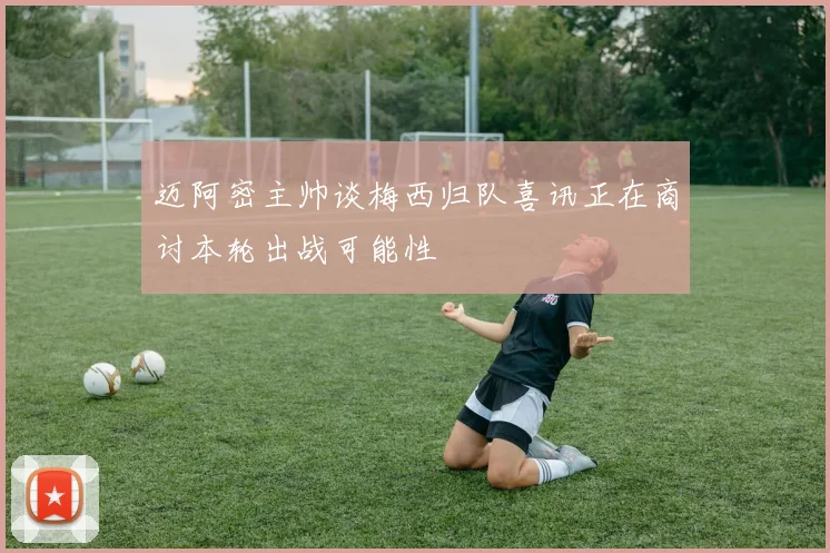 迈阿密主帅谈梅西归队喜讯正在商讨本轮出战可能性