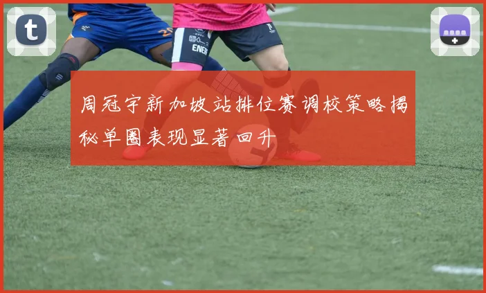 周冠宇新加坡站排位赛调校策略揭秘单圈表现显著回升
