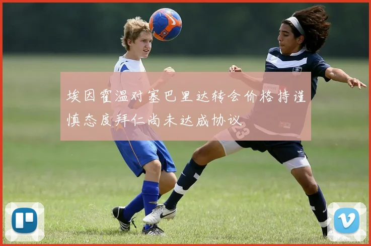 埃因霍温对塞巴里达转会价格持谨慎态度拜仁尚未达成协议