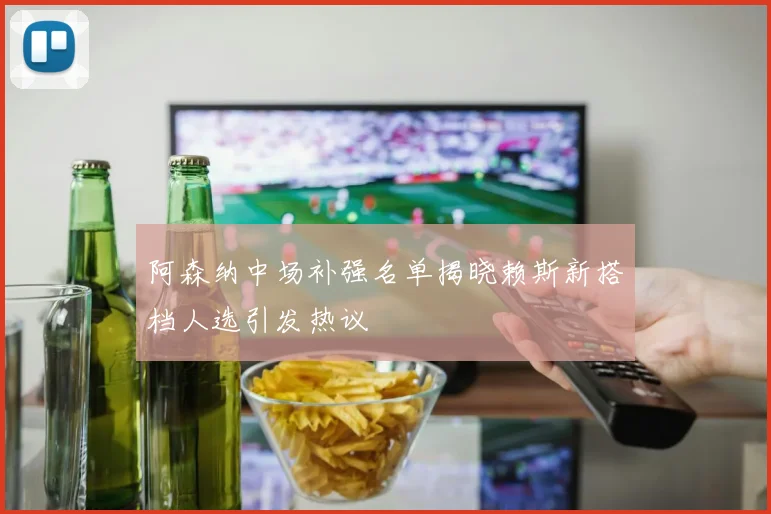 阿森纳中场补强名单揭晓赖斯新搭档人选引发热议