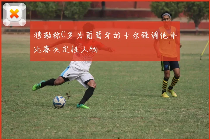 穆勒称C罗为葡萄牙的卡尔强调他非比赛决定性人物