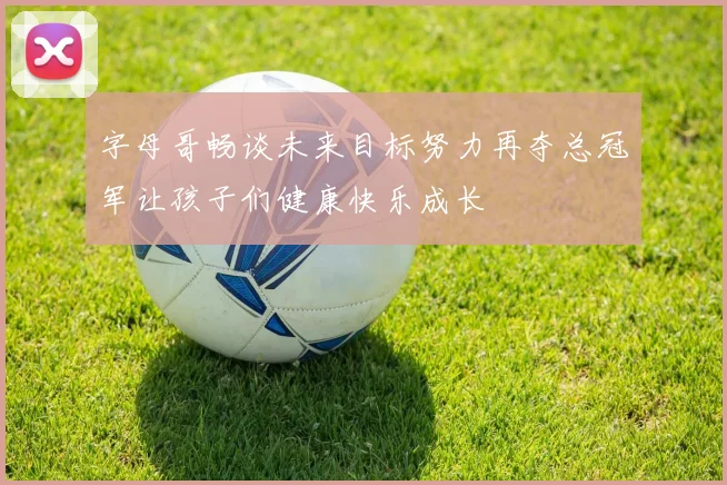 字母哥畅谈未来目标努力再夺总冠军让孩子们健康快乐成长