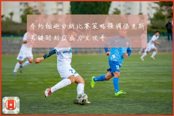 乔约翰逊分析比赛策略强调福克斯关键时刻应成为主攻手