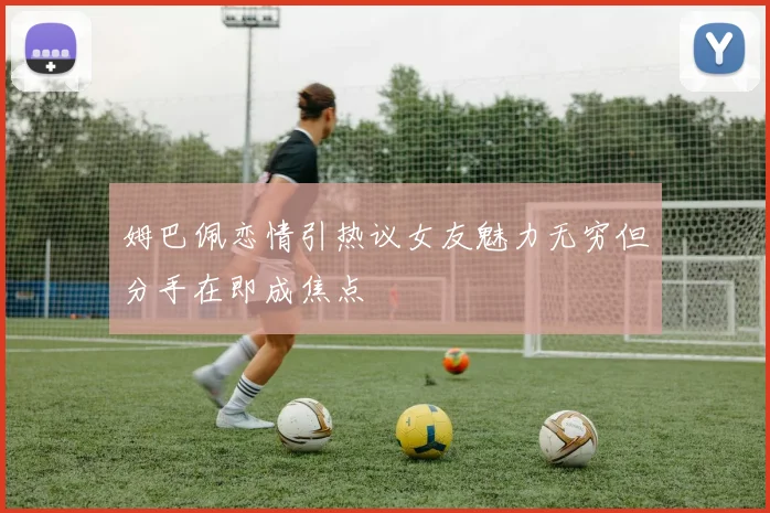 姆巴佩恋情引热议女友魅力无穷但分手在即成焦点