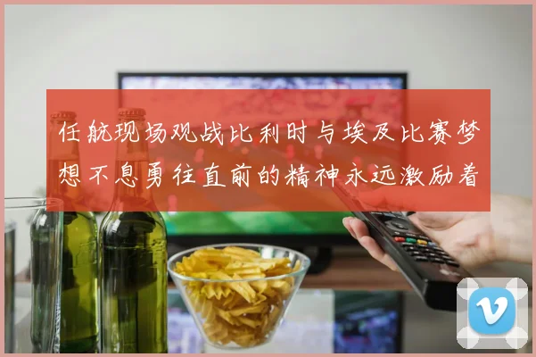 任航现场观战比利时与埃及比赛梦想不息勇往直前的精神永远激励着我们