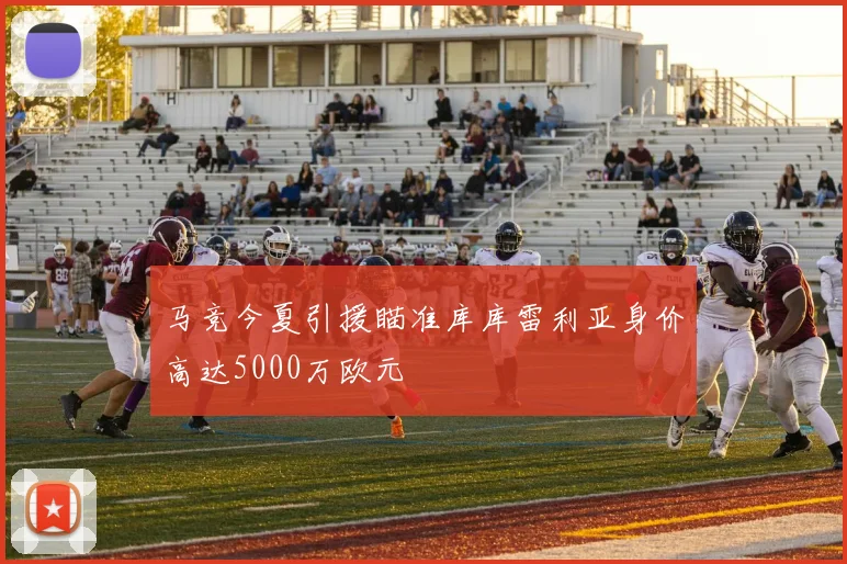 马竞今夏引援瞄准库库雷利亚身价高达5000万欧元