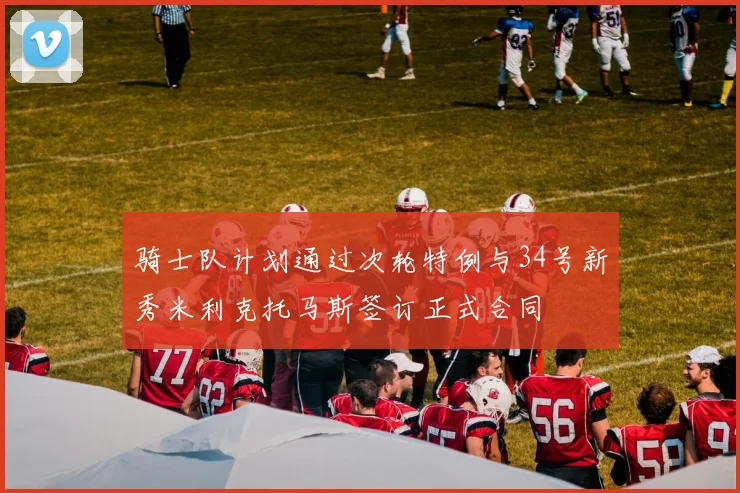 骑士队计划通过次轮特例与34号新秀米利克托马斯签订正式合同