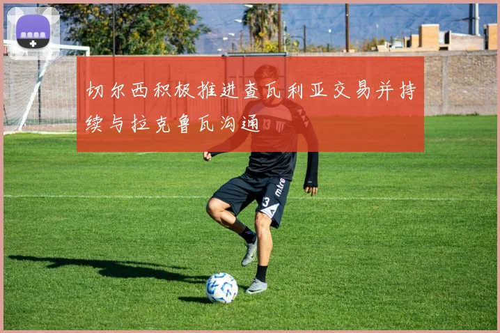 切尔西积极推进查瓦利亚交易并持续与拉克鲁瓦沟通