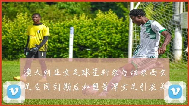 澳大利亚女足球星科尔与切尔西女足合同到期后加盟哥谭女足引发关注