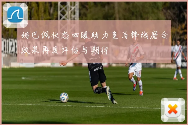 姆巴佩状态回暖助力皇马锋线磨合效果再度评估与期待
