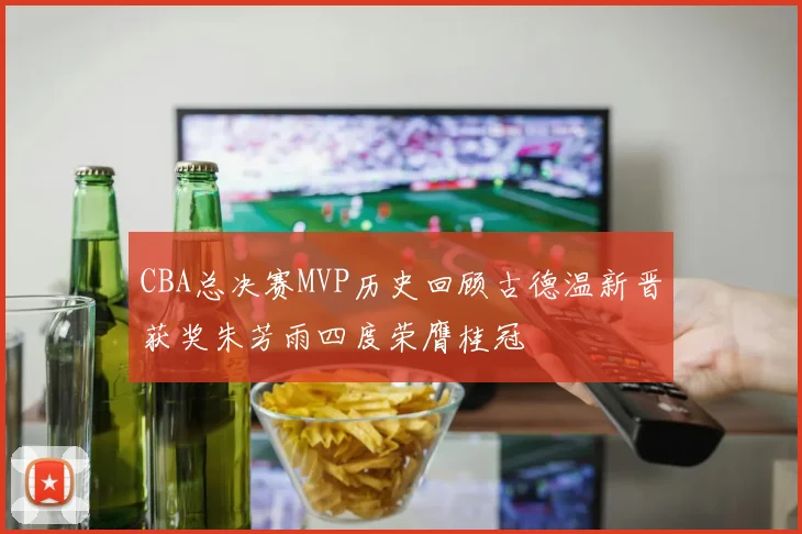 CBA总决赛MVP历史回顾古德温新晋获奖朱芳雨四度荣膺桂冠
