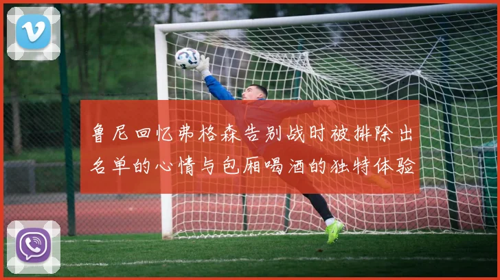 鲁尼回忆弗格森告别战时被排除出名单的心情与包厢喝酒的独特体验