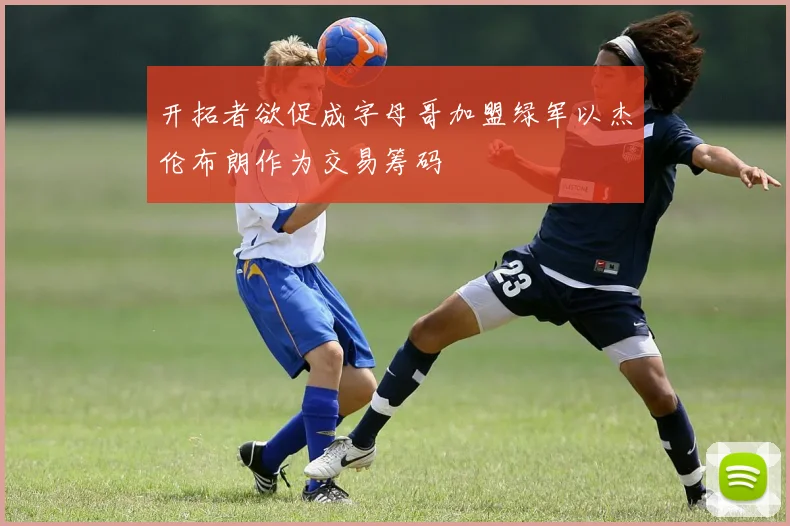 开拓者欲促成字母哥加盟绿军以杰伦布朗作为交易筹码