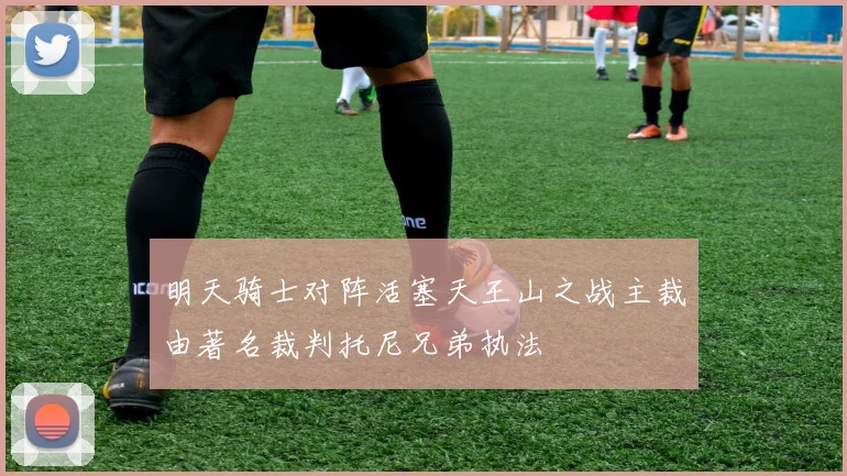 明天骑士对阵活塞天王山之战主裁由著名裁判托尼兄弟执法