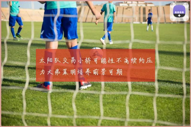 太阳队交易小桥可能性不高续约压力大弗莱明培养前景可期