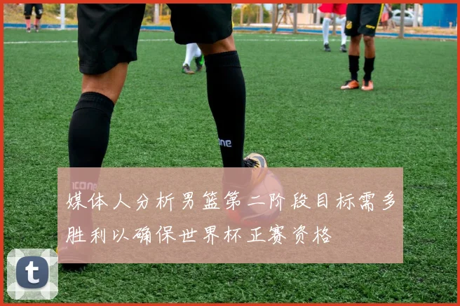 媒体人分析男篮第二阶段目标需多胜利以确保世界杯正赛资格