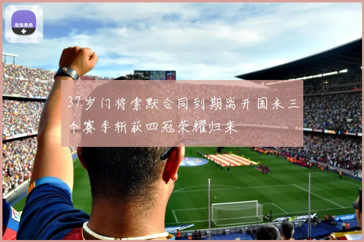 37岁门将索默合同到期离开国米三个赛季斩获四冠荣耀归来