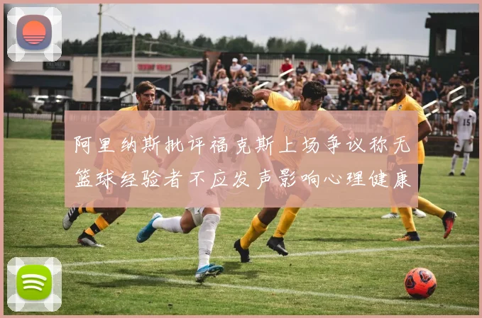 阿里纳斯批评福克斯上场争议称无篮球经验者不应发声影响心理健康