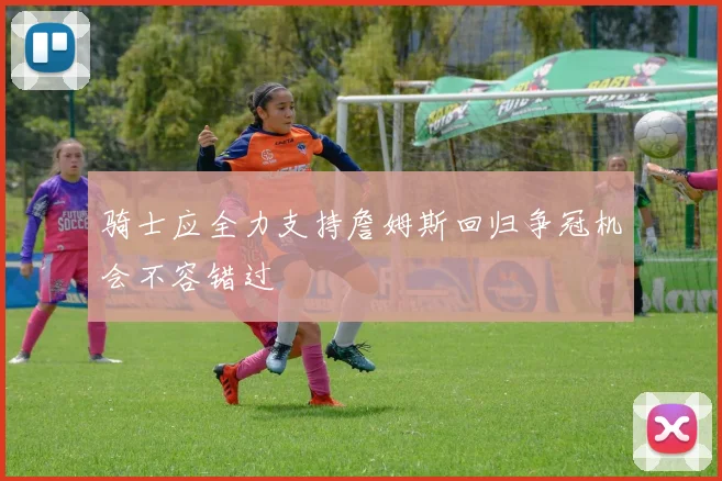 骑士应全力支持詹姆斯回归争冠机会不容错过