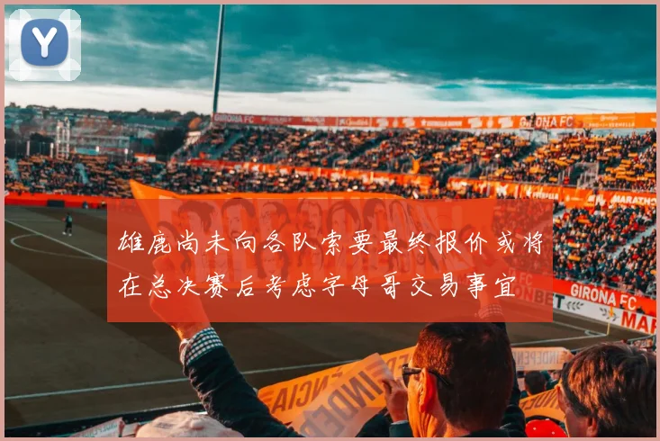 雄鹿尚未向各队索要最终报价或将在总决赛后考虑字母哥交易事宜