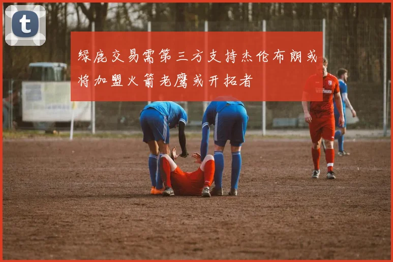 绿鹿交易需第三方支持杰伦布朗或将加盟火箭老鹰或开拓者