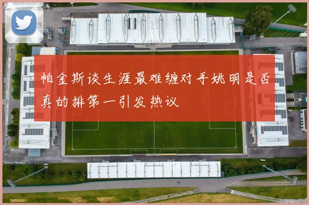 帕金斯谈生涯最难缠对手姚明是否真的排第一引发热议