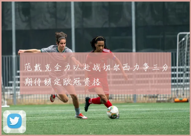 范戴克全力以赴战切尔西力争三分期待锁定欧冠资格