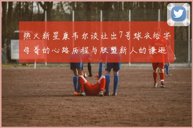 热火新星康韦尔谈让出7号球衣给字母哥的心路历程与联盟新人的谦逊态度